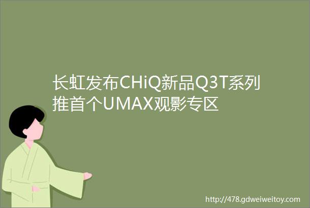 长虹发布CHiQ新品Q3T系列推首个UMAX观影专区